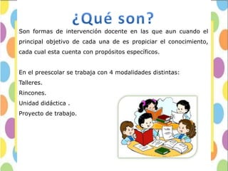 Son formas de intervención docente en las que aun cuando el
principal objetivo de cada una de es propiciar el conocimiento,
cada cual esta cuenta con propósitos específicos.
En el preescolar se trabaja con 4 modalidades distintas:
Talleres.
Rincones.
Unidad didáctica .
Proyecto de trabajo.