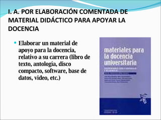 I. A. POR ELABORACIÓN COMENTADA DE MATERIAL DIDÁCTICO PARA APOYAR LA DOCENCIA Elaborar un material de apoyo para la docencia, relativo a su carrera (libro de texto, antología, disco compacto, software, base de datos, video, etc.) 