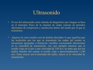 Ultrasonido El uso del ultrasonido como método de diagnóstico por imagen se basa en el principio físico de la emisión de ondas sonoras de periodos alternantes de compresión y rarefacción dentro del medio por el que se transmiten. Algunos de estos medios son de distinta densidad, lo que significa que las moléculas por las que se transmiten las ondas del sonido se encuentran agrupadas a distancias variables ocasionando alteraciones en la velocidad de transmisión. Así, por ejemplo tenemos que el sonido viaja en el aire a una velocidad de 330 m/s, en tanto que por los tejidos blandos del cuerpo el sonido viaja a aproximadamente 1,540 m/s. Entre mayor sea la densidad del tejido, mayor es la velocidad de transmisión. 