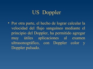 US  Doppler Por otra parte, el hecho de lograr calcular la velocidad del flujo sanguíneo mediante el principio del Doppler, ha permitido agregar muy útiles aplicaciones al examen ultrasonográfico, con Doppler color y Doppler pulsado. 