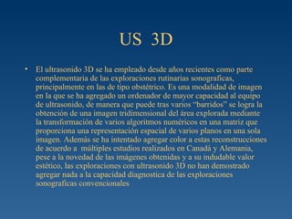 US  3D El ultrasonido 3D se ha empleado desde años recientes como parte complementaria de las exploraciones rutinarias sonograficas, principalmente en las de tipo obstétrico. Es una modalidad de imagen en la que se ha agregado un ordenador de mayor capacidad al equipo de ultrasonido, de manera que puede tras varios “barridos” se logra la obtención de una imagen tridimensional del área explorada mediante la transformación de varios algoritmos numéricos en una matriz que proporciona una representación espacial de varios planos en una sola imagen. Además se ha intentado agregar color a estas reconstrucciones de acuerdo a  múltiples estudios realizados en Canadá y Alemania, pese a la novedad de las imágenes obtenidas y a su indudable valor estético, las exploraciones con ultrasonido 3D no han demostrado agregar nada a la capacidad diagnostica de las exploraciones sonograficas convencionales 