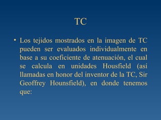 TC Los tejidos mostrados en la imagen de TC pueden ser evaluados individualmente en base a su coeficiente de atenuación, el cual se calcula en unidades Housfield (así llamadas en honor del inventor de la TC, Sir Geoffrey Hounsfield), en donde tenemos que: 