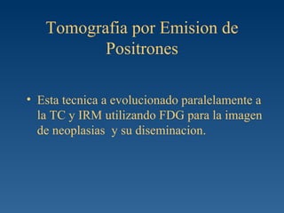 Tomografia por Emision de Positrones Esta tecnica a evolucionado paralelamente a la TC y IRM utilizando FDG para la imagen de neoplasias  y su diseminacion. 