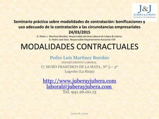 Seminario práctico sobre modalidades de contratación: bonificaciones y
uso adecuado de la contratación a las circunstancias empresariales
24/03/2015
D. Pedro L. Martínez Borobio. Responsable del área Laboral de Jubera & Jubera.
D. Pedro José Sáez. Responsable Departamento Asesorías FER
MODALIDADES CONTRACTUALES
Pedro Luís Martínez Borobio
DEPARTAMENTO LABORAL
C/ MURO FRANCISCO DE LA MATA , Nº 5 – 3º
Logroño (La Rioja)
http://www.juberayjubera.com
laboral@juberayjubera.com
Tel. 941.26.00.13
Jubera & Jubera
 