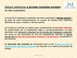 Deberá celebrarse a jornada completa excepto:
en dos supuestos:
a) Cuando el trabajador sustituido estuviera contratado a tiempo parcial o
se trate de cubrir temporalmente un puesto de trabajo cuya cobertura
definitiva se vaya a realizar a tiempo parcial.
b) Cuando el contrato se realice para complementar la jornada reducida,
de conformidad con lo establecido legal o convencionalmente, se haya
acordado una reducción temporal de la jornada del trabajador sustituido,
así como en los supuestos en que los trabajadores disfruten a tiempo
parcial del permiso de maternidad, adopción o acogimiento, preadoptivo o
permanente.
La duración del contrato de interinidad será la del tiempo que dure la
ausencia del trabajador sustituido con derecho a la reserva del puesto de
trabajo.
Jubera & Jubera
 