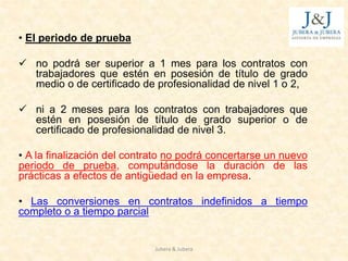 • El periodo de prueba
 no podrá ser superior a 1 mes para los contratos con
trabajadores que estén en posesión de título de grado
medio o de certificado de profesionalidad de nivel 1 o 2,
 ni a 2 meses para los contratos con trabajadores que
estén en posesión de título de grado superior o de
certificado de profesionalidad de nivel 3.
• A la finalización del contrato no podrá concertarse un nuevo
periodo de prueba, computándose la duración de las
prácticas a efectos de antigüedad en la empresa.
• Las conversiones en contratos indefinidos a tiempo
completo o a tiempo parcial
Jubera & Jubera
 