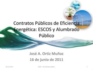 Contratos Públicos de Eficiencia
Energética: ESCOS y Alumbrado
Público

José A. Ortiz Muñoz
16 de junio de 2011
16 Jun 2011

ESCO – Alumbrado público

1

 