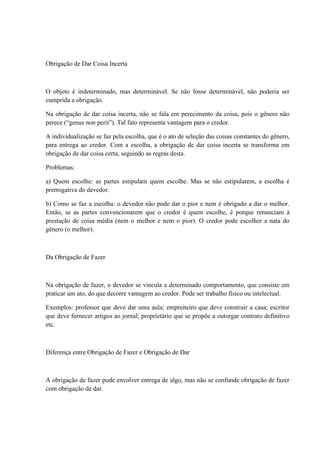 Obrigação de Dar Coisa Incerta 
O objeto é indeterminado, mas determinável. Se não fosse determinável, não poderia ser 
cumprida a obrigação. 
Na obrigação de dar coisa incerta, não se fala em perecimento da coisa, pois o gênero não 
perece (“genus non perit”). Tal fato representa vantagem para o credor. 
A individualização se faz pela escolha, que é o ato de seleção das coisas constantes do gênero, 
para entrega ao credor. Com a escolha, a obrigação de dar coisa incerta se transforma em 
obrigação de dar coisa certa, seguindo as regras desta. 
Problemas: 
a) Quem escolhe: as partes estipulam quem escolhe. Mas se não estipularem, a escolha é 
prerrogativa do devedor. 
b) Como se faz a escolha: o devedor não pode dar o pior e nem é obrigado a dar o melhor. 
Então, se as partes convencionarem que o credor é quem escolhe, é porque renunciam à 
prestação de coisa média (nem o melhor e nem o pior). O credor pode escolher a nata do 
gênero (o melhor). 
Da Obrigação de Fazer 
Na obrigação de fazer, o devedor se vincula a determinado comportamento, que consiste em 
praticar um ato, do que decorre vantagem ao credor. Pode ser trabalho físico ou intelectual. 
Exemplos: professor que deve dar uma aula; empreiteiro que deve construir a casa; escritor 
que deve fornecer artigos ao jornal; proprietário que se propõe a outorgar contrato definitivo 
etc. 
Diferença entre Obrigação de Fazer e Obrigação de Dar 
A obrigação de fazer pode envolver entrega de algo, mas não se confunde obrigação de fazer 
com obrigação de dar. 
 
