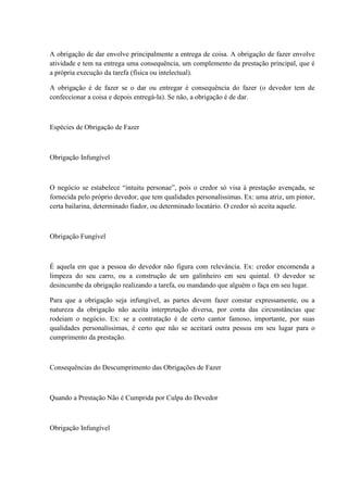 A obrigação de dar envolve principalmente a entrega de coisa. A obrigação de fazer envolve 
atividade e tem na entrega uma consequência, um complemento da prestação principal, que é 
a própria execução da tarefa (física ou intelectual). 
A obrigação é de fazer se o dar ou entregar é consequência do fazer (o devedor tem de 
confeccionar a coisa e depois entregá-la). Se não, a obrigação é de dar. 
Espécies de Obrigação de Fazer 
Obrigação Infungível 
O negócio se estabelece “intuitu personae”, pois o credor só visa à prestação avençada, se 
fornecida pelo próprio devedor, que tem qualidades personalíssimas. Ex: uma atriz, um pintor, 
certa bailarina, determinado fiador, ou determinado locatário. O credor só aceita aquele. 
Obrigação Fungível 
É aquela em que a pessoa do devedor não figura com relevância. Ex: credor encomenda a 
limpeza do seu carro, ou a construção de um galinheiro em seu quintal. O devedor se 
desincumbe da obrigação realizando a tarefa, ou mandando que alguém o faça em seu lugar. 
Para que a obrigação seja infungível, as partes devem fazer constar expressamente, ou a 
natureza da obrigação não aceita interpretação diversa, por conta das circunstâncias que 
rodeiam o negócio. Ex: se a contratação é de certo cantor famoso, importante, por suas 
qualidades personalíssimas, é certo que não se aceitará outra pessoa em seu lugar para o 
cumprimento da prestação. 
Consequências do Descumprimento das Obrigações de Fazer 
Quando a Prestação Não é Cumprida por Culpa do Devedor 
Obrigação Infungível 
 