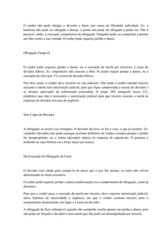 O credor não pode obrigar o devedor a fazer, por causa da liberdade individual. Ex: a 
bailarina não pode ser obrigada a dançar, o pintor não pode ser obrigado a pintar etc. Não é 
possível, então, a execução compulsória da obrigação. Ninguém pode ser compelido a prestar 
um fato contra a sua vontade. O credor pode requerer perdas e danos. 
Obrigação Fungível 
O credor pode requerer perdas e danos, ou a execução da tarefa por terceiros, à custa do 
devedor faltoso. Ex: empreiteiro não executa a obra. O credor requer perdas e danos, ou a 
execução da obra (por 3º), à custa do devedor faltoso. 
Nos dois casos, o credor deve recorrer às vias judiciais. Não pode o credor mandar terceiro 
executar a tarefa sem autorização judicial, para que fique comprovada a recusa do devedor e 
se alcance aprovação da substituição pretendida. O artigo 249, parágrafo único, CC, 
estabelece que não é necessária a autorização judicial para que terceiro execute a tarefa ás 
expensas do devedor em caso de urgência. 
Sem Culpa do Devedor 
A obrigação se resolve (se extingue). O devedor devolve, se for o caso, o que já recebeu. Ex: 
vendedor (devedor) não pode outorgar escritura definitiva de venda e compra porque o prédio 
foi desapropriado; ou o artista (devedor) adoece às vésperas do espetáculo. O prejuízo é 
atribuído ao caso fortuito ou a força maior (ao acaso). 
Da Execução da Obrigação de Fazer 
O devedor será citado para cumpri-la no prazo que o juiz lhe assinar, se outro não estiver 
determinado no título executivo. 
O credor pode requerer perdas e danos (indenização) ou o cumprimento da obrigação, como já 
dissemos. 
Para que o credor peça a execução da tarefa por terceiro, deve requerer autorização judicial, 
salvo hipótese de necessidade e urgência, em que o credor contrata terceiro para o 
cumprimento da prestação, em lugar e à custa do devedor. 
A obrigação de fazer infungível, quando não cumprida, resulta apenas em perdas e danos, pois 
não pode ser forçado o devedor à uma tarefa que não pode ser desempenhada por terceiro. 
 