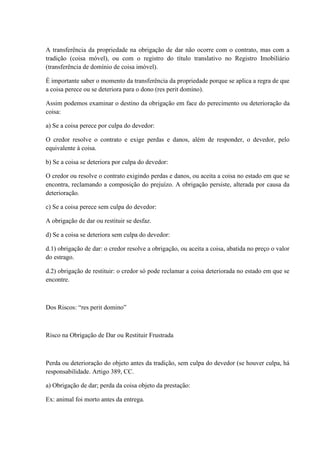 A transferência da propriedade na obrigação de dar não ocorre com o contrato, mas com a 
tradição (coisa móvel), ou com o registro do título translativo no Registro Imobiliário 
(transferência de domínio de coisa imóvel). 
É importante saber o momento da transferência da propriedade porque se aplica a regra de que 
a coisa perece ou se deteriora para o dono (res perit domino). 
Assim podemos examinar o destino da obrigação em face do perecimento ou deterioração da 
coisa: 
a) Se a coisa perece por culpa do devedor: 
O credor resolve o contrato e exige perdas e danos, além de responder, o devedor, pelo 
equivalente à coisa. 
b) Se a coisa se deteriora por culpa do devedor: 
O credor ou resolve o contrato exigindo perdas e danos, ou aceita a coisa no estado em que se 
encontra, reclamando a composição do prejuízo. A obrigação persiste, alterada por causa da 
deterioração. 
c) Se a coisa perece sem culpa do devedor: 
A obrigação de dar ou restituir se desfaz. 
d) Se a coisa se deteriora sem culpa do devedor: 
d.1) obrigação de dar: o credor resolve a obrigação, ou aceita a coisa, abatida no preço o valor 
do estrago. 
d.2) obrigação de restituir: o credor só pode reclamar a coisa deteriorada no estado em que se 
encontre. 
Dos Riscos: “res perit domino” 
Risco na Obrigação de Dar ou Restituir Frustrada 
Perda ou deterioração do objeto antes da tradição, sem culpa do devedor (se houver culpa, há 
responsabilidade. Artigo 389, CC. 
a) Obrigação de dar; perda da coisa objeto da prestação: 
Ex: animal foi morto antes da entrega. 
 