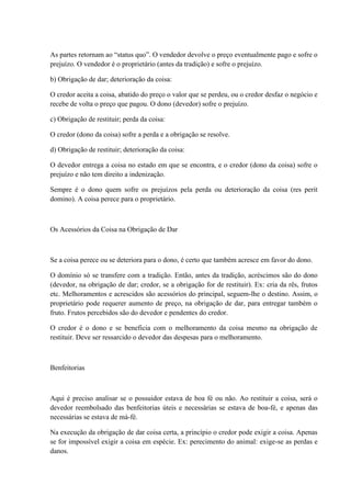 As partes retornam ao “status quo”. O vendedor devolve o preço eventualmente pago e sofre o 
prejuízo. O vendedor é o proprietário (antes da tradição) e sofre o prejuízo. 
b) Obrigação de dar; deterioração da coisa: 
O credor aceita a coisa, abatido do preço o valor que se perdeu, ou o credor desfaz o negócio e 
recebe de volta o preço que pagou. O dono (devedor) sofre o prejuízo. 
c) Obrigação de restituir; perda da coisa: 
O credor (dono da coisa) sofre a perda e a obrigação se resolve. 
d) Obrigação de restituir; deterioração da coisa: 
O devedor entrega a coisa no estado em que se encontra, e o credor (dono da coisa) sofre o 
prejuízo e não tem direito a indenização. 
Sempre é o dono quem sofre os prejuízos pela perda ou deterioração da coisa (res perit 
domino). A coisa perece para o proprietário. 
Os Acessórios da Coisa na Obrigação de Dar 
Se a coisa perece ou se deteriora para o dono, é certo que também acresce em favor do dono. 
O domínio só se transfere com a tradição. Então, antes da tradição, acréscimos são do dono 
(devedor, na obrigação de dar; credor, se a obrigação for de restituir). Ex: cria da rês, frutos 
etc. Melhoramentos e acrescidos são acessórios do principal, seguem-lhe o destino. Assim, o 
proprietário pode requerer aumento de preço, na obrigação de dar, para entregar também o 
fruto. Frutos percebidos são do devedor e pendentes do credor. 
O credor é o dono e se beneficia com o melhoramento da coisa mesmo na obrigação de 
restituir. Deve ser ressarcido o devedor das despesas para o melhoramento. 
Benfeitorias 
Aqui é preciso analisar se o possuidor estava de boa fé ou não. Ao restituir a coisa, será o 
devedor reembolsado das benfeitorias úteis e necessárias se estava de boa-fé, e apenas das 
necessárias se estava de má-fé. 
Na execução da obrigação de dar coisa certa, a princípio o credor pode exigir a coisa. Apenas 
se for impossível exigir a coisa em espécie. Ex: perecimento do animal: exige-se as perdas e 
danos. 
 