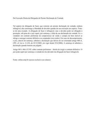 Da Execução Direta da Obrigação de Prestar Declaração de Vontade 
Tal espécie de obrigação de fazer, que consiste em prestar declaração de vontade, embora 
infungível, não constrange a liberdade do devedor quando da sua execução em espécie. Trata-se 
de uma exceção. A obrigação de fazer é infungível, mas o devedor pode ser obrigado à 
prestação, sob pena de o juiz suprir, por sentença, a falta da sua declaração de vontade. Ex: o 
vendedor em contrato preliminar de compromisso de venda e compra de bem imóvel se 
obriga a outorgar contrato definitivo ao comprador (ora credor). Em caso de descumprimento, 
o juiz, através de sentença, substitui a declaração que deixou de ser externada (artigo 466-A, 
CPC, cf. Lei n. 11.232, de 22/12/2005, em vigor desde 23/6/2006). A sentença só substitui a 
declaração quando transita em julgado. 
Artigo 463 e 464, CC/02: sobre contrato preliminar – direito de exigir o contrato definitivo. O 
juiz pode suprir por sentença a vontade do réu (devedor da obrigação de fazer infungível). 
Fonte: online.unip.br (acesso exclusivo aos alunos) 
