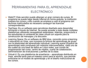 HERRAMIENTAS PARA EL APRENDIZAJE 
ELECTRÓNICO 
 WebCT: Este servidor puede albergar un gran número de cursos. El 
programa se puede bajar desde Internet en forma gratuita, la institución 
prepara los cursos y sólo cuando se empieza a usar el programa con 
alumnos matriculados es necesario conseguir las licencias 
correspondientes. 
 TopClass: Es un software para servidores diseñado para desarrollar 
formación a través de Internet. Se puede acceder a este desde múltiples 
plataformas utilizando navegadores estándares. Además, proporciona a 
los estudiantes un ambiente de clase virtual con soporte para la 
construcción de mensajes y la discusión. 
 Learning Space: Es un software de IBM lotus, conocido como e-learning 
o educación en línea, que incorpora la fortuna del aprendizaje de grupo 
con la elasticidad del aprendizaje individual. Learning space (Espacio de 
aprendizaje) está compuesto por módulos interconectados, cada uno de 
los cuales es una base de datos en Lotus notes, que consta de: 
programación del curso, centro de medios, cuarto de colaboración, 
administración de evaluaciones y perfiles de la clase. 
 Virtual-U: Es una plataforma de enseñanza – aprendizaje distribuido en 
línea, sencilla tanto para el maestro como para el alumno, que permite 
enfocarse en el modelo de aprendizaje y en el diseño instruccional de 
los cursos. 
 