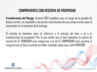 COMPRAVENTA CON RESERVA DE PROPIEDAD
Transferencia del Riesgo: Artículo 1567 establece que el riesgo de la perdida de
bienes ciertos, no imputable a las partes contratantes de una compraventa, pasa al
comprador en el momento de la entrega.

El artículo es bastante claro al referirse a la entrega del bien y no a la
transferencia de propiedad. Por lo que desde que el bien abandona la esfera de
control de EL VENDEDOR para integrarse a la de EL COMPRADOR este asumirá el
riesgo de que el bien se pierda sin haber mediado culpa suya o del VENDEDOR.
 