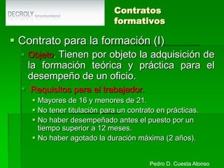 Contratación a tiempo parcialContrato a tiempo parcialObjeto. Tienen por objeto la prestación de servicios durante un número de horas al día, a la semana, al mes o al año inferior a la jornada a tiempo completo.Duración. Puede ser por tiempo indefinido o temporalJornada. Continuada o partida y se prohíben las horas extraordinarias pero se permiten horas complementarias y extraordinarias de FM.Forma. Por escrito indicando número de horas y distribuciónIndemnización. A partir del 04/03/2001, 8 días por año.Pedro D. Cuesta Alonso