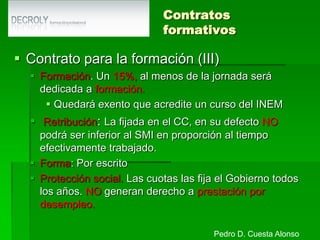 Otras modalidadesContrato de trabajo a domicilio.Objeto. Se realiza el trabajo donde decida el trabajador siempre que cumpla con las normas de seguridad e higiene.Duración. Suele ser indefinidoForma. Por escrito.Obligaciones del empresario. Entregar un documento de control de la actividad laboral.Derechos del trabajador. Igual salario y representación colectiva.Indemnización. 8 días por año de servicio.Pedro D. Cuesta Alonso