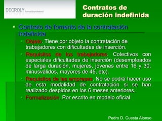 Contratos formativosContrato en prácticas (I)Objeto. Tiene por objeto la obtención de la práctica profesional adecuada al nivel de estudios cursados por los trabajadores con formación universitaria o de FP.Requisitos del trabajador:Disponer de la titulación adecuada.No haber transcurrido más de 4 años desde la terminación de los estudios. Seis en el caso de minusválidos.Obligación de entregar fotocopia compulsada.Requisitos del empresario. Que el trabajador realice una práctica profesional adecuada a sus estudios.Pedro D. Cuesta Alonso