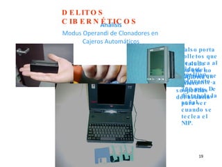 Análisis Modus Operandi de Clonadores en  Cajeros Automáticos Dispositivo sobrepuesto. Falso porta folletos que se coloca al lado del cajero con micro cámaras instaladas para ver cuando se teclea el NIP. Instalado para que no despierte las sospechas del usuario Video Camara que transmite a 200 mts. De distancia la señal. DELITOS CIBERNÉTICOS 