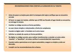 RECOMENDACIONES PARA EVBITAR LA CLONACION DE SU TARJETA Antes de pasar su tarjeta para abrir la mampara del cajero verifique que se encuentre  cerrada Al hacer un pago con tarjeta, solicitar que el POS sea llevado al lugar donde se encuentra, no entregar la tarjeta. Cambiar su código secreto en forma periódica. no usar claves simples o relacionados a fecha de cumpleanos Cuando se digite cubrir  el teclado con la otra mano Solicitar su estado de cuenta en forma periódica. No digitar su código secreto, para realizar transferencias o atender un aviso sobre “premio”  o “beneficio”, sin antes verificar la autenticidad del requeriente. Cuando realice operaciones en el cajero automático, asegure su tarjeta y evite ser distraído. Cumplir con las recomendaciones de su banco. 