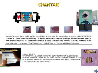 CHANTAJE  VIA CHAT O PAGINAS WEB DE SUPUESTOS PROMOTORES DE MODELOS, CAPTAN MUJERES OFRECIENDOLES PASAR CASTING O POSEN EN LA WEB CAM SEMI-DESNUDAS O DESNUDAS, A FIN DE FOTOGRAFIARLAS Y SER CONSIDERADAS PARA EVENTOS, PARA DESPUES PROCEDER VIA CORREO ELECTRÓNICO, A SOLICITARLES DINERO O FAVORES SEXUALES, A CAMBIO DE NO REMITIR DICHAS TOMAS A SUS FAMILIARES, AMIGOS O PUBLICARLAS EN PAGINAS WEB DE PORNOGRAFIA. FALSA WEB CAM LOGRAN CONTACTAR CON SU VICTIMA CON INFORMACION QUE OBTIENEN GENERALMENTE DE LAS REDES SOCIALES, SE HACEN PASAR POR UNA MUJER LE MUESTRAN UN VIDEO Y LUEGO LO INVITAN A DESNUDARSE, LO GRABAN Y  POSTERIORMENTE LO CHANTAJEAN  