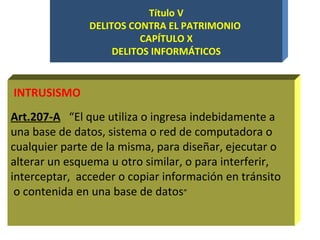 Título V DELITOS CONTRA EL PATRIMONIO  CAPÍTULO X DELITOS INFORMÁTICOS Art.207-A   “El que utiliza o ingresa indebidamente a una base de datos, sistema o red de computadora o cualquier parte de la misma, para diseñar, ejecutar o alterar un esquema u otro similar, o para interferir, interceptar,  acceder o copiar información en tránsito o contenida en una base de datos ” INTRUSISMO 