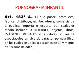PORNOGRAFIA INFANTIL Art. 183º A .-  El que posee, promueve, fabrica, distribuye, exhibe, ofrece, comercializa o publica, importa o exporta por cualquier medio incluido la INTERNET, objetos, libros, IMÁGENES VISUALES o auditivas, o realiza espectáculos en vivo de carácter pornográfico, en los cuales se utilice a personas de 14 y menos de 18 años de edad, … 