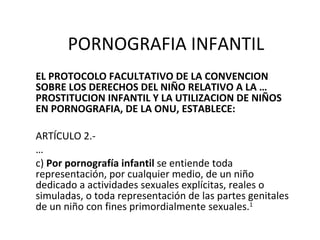 PORNOGRAFIA INFANTIL EL PROTOCOLO FACULTATIVO DE LA CONVENCION SOBRE LOS DERECHOS DEL NIÑO RELATIVO A LA …  PROSTITUCION INFANTIL Y LA UTILIZACION DE NIÑOS EN PORNOGRAFIA, DE LA ONU, ESTABLECE: ARTÍCULO 2.- … c)  Por pornografía infantil  se entiende toda  representación, por cualquier medio, de un niño dedicado a actividades sexuales explícitas, reales o simuladas, o toda representación de las partes genitales de un niño con fines primordialmente sexuales. 1 