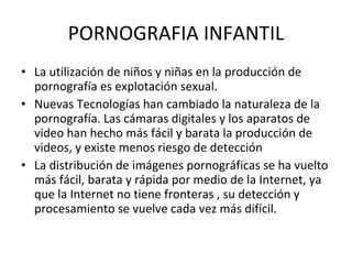 PORNOGRAFIA INFANTIL La utilización de niños y niñas en la producción de pornografía es explotación sexual. Nuevas Tecnologías han cambiado la naturaleza de la pornografía. Las cámaras digitales y los aparatos de video han hecho más fácil y barata la producción de videos, y existe menos riesgo de detección  La distribución de imágenes pornográficas se ha vuelto más fácil, barata y rápida por medio de la Internet, ya que la Internet no tiene fronteras , su detección y procesamiento se vuelve cada vez más difícil. 
