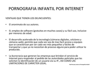 PORNOGRAFIA INFANTIL POR INTERNET VENTAJAS QUE TIENEN LOS DELINCUENTES: El anonimato de sus autores. EL empleo de software (gratuitos en muchos casos) y su fácil uso, inclusive por menores de edad. El desarrollo acelerado de la tecnología (cámaras digitales, celulares y cámaras web), permite que cada vez sea de mas facil acceso a equipos que se caracterizan por ser cada vez más pequeños y fáciles de transportar y que ya no necesitan de proceso alguno para poder utilizar lo producido. La burocracia que generan las empresas que brindan el servicio de Internet para responder al pedido de las autoridades policiales que les solicitan la identificación de un usuario vía su IP., ASI COMO LAS LIMITACIONES DE CARÁCTER LEGAL. Red Peruana contra la Pornografía Infantil 