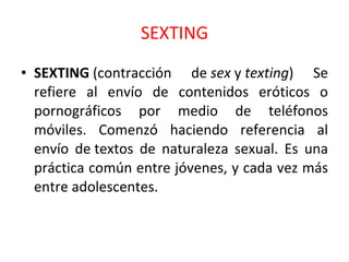 SEXTING SEXTING  (contracción de  sex  y  texting ) Se refiere al envío de contenidos eróticos o pornográficos por medio de teléfonos móviles. Comenzó haciendo referencia al envío de textos de naturaleza sexual. Es una práctica común entre jóvenes, y cada vez más entre adolescentes. 