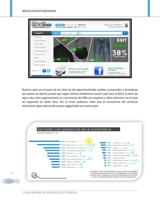 MODALIDADES EBUSINESS
| APLICACIONES DE NEGOCIOS ELECTRONICOS
5
Nuestro país con el pasar de los años ha ido experimentando cambios sustanciales y dramáticos
por querer así decirlo puesto que según últimas estadísticas nuestro país para el 2013, es decir de
aquí a dos años experimentará un crecimiento del 30% con respecto a años anteriores en el nivel
de expansión en dicha área. Por lo tanto podemos notar que el incremento del comercio
electrónico sigue avanzando a pasos agigantados en nuestro país.
 