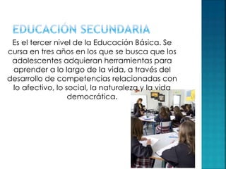 Es el tercer nivel de la Educación Básica. Se
cursa en tres años en los que se busca que los
adolescentes adquieran herramientas para
aprender a lo largo de la vida, a través del
desarrollo de competencias relacionadas con
lo afectivo, lo social, la naturaleza y la vida
democrática.
 