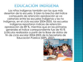 Los niños indígenas también son los que más
desertan de la escuela. Si bien la brecha del índice
compuesto de retención aprobación se va
cerrando entre las escuelas indígenas y las no
indígenas, en el ciclo escolar 2004-2005, las escuelas
indígenas reportaron índices de retención
aprobación de 89 %, mientras que en las primarias
generales el índice correspondiente fue de 95 %
(cálculos realizados a partir de la Base de datos de
fin de ciclo escolar 2004-2005 de la Secretaría de
Educación Pública [SEP], 2007)
 
