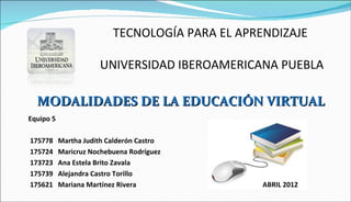 TECNOLOGÍA PARA EL APRENDIZAJE

                      UNIVERSIDAD IBEROAMERICANA PUEBLA

  MODALIDADES DE LA EDUCACIÓN VIRTUAL
Equipo 5

175778     Martha Judith Calderón Castro
175724     Maricruz Nochebuena Rodríguez
173723     Ana Estela Brito Zavala
175739     Alejandra Castro Torillo
175621     Mariana Martínez Rivera               ABRIL 2012
 