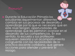  Durante la Educación Primaria los
estudiantes experimentan diferentes
cambios en sus procesos de desarrollo y
aprendizaje por lo que es necesario que en
este nivel tengan oportunidades de
aprendizaje que les permitan avanzar en el
desarrollo de sus competencias. En ese
sentido, la escuela y sus profesores
requieren asesoría y un acompañamiento
congruente con las necesidades de la
práctica docente cotidiana, que genere
acciones para atender y prevenir el
rezago.
 