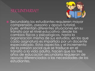  Secundaria los estudiantes requieren mayor
comprensión, asesoría y apoyo tutorial,
pues enfrentan diferentes situaciones en su
tránsito por el nivel educativo: desde los
cambios físicos y psicológicos, hasta la
organización misma de sus estudios, en los que
cada asignatura es impartida por un docente
especializado. Estos aspectos y el incremento
de la presión social que se traduce en el
tránsito a la vida adulta, hacen que los tres
años de educación secundaria requieran de
apoyos diferenciados a las necesidades de los
estudiantes.
 