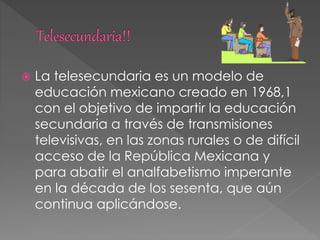  La telesecundaria es un modelo de
educación mexicano creado en 1968,1
con el objetivo de impartir la educación
secundaria a través de transmisiones
televisivas, en las zonas rurales o de difícil
acceso de la República Mexicana y
para abatir el analfabetismo imperante
en la década de los sesenta, que aún
continua aplicándose.
 