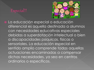  La educación especial o educación
diferencial es aquella destinada a alumnos
con necesidades educativas especiales
debidas a superdotación intelectual o bien
a discapacidades psíquicas, físicas o
sensoriales. La educación especial en
sentido amplio comprende todas aquellas
actuaciones encaminadas a compensar
dichas necesidades, ya sea en centros
ordinarios o específicos.
 
