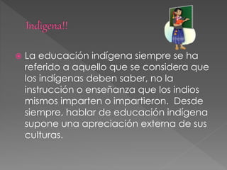  La educación indígena siempre se ha
referido a aquello que se considera que
los indígenas deben saber, no la
instrucción o enseñanza que los indios
mismos imparten o impartieron. Desde
siempre, hablar de educación indígena
supone una apreciación externa de sus
culturas.
 