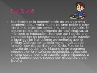  Bachillerato es la denominación de un programa
académico que varía mucho de unos países a otros,
tanto en su duración como en su categorización. En
algunos países, especialmente de habla inglesa, se
mantiene su traducción (Bachelor por Bachilletaro)
como nombre de programas de educación superior,
al igual que las instituciones universitarias que los
emitían (College por colegio menor). Así sucede
también con el bachillerato en Chile. Pero en la
mayoría de los de habla hispana es un programa
integrado en la enseñanza secundaria, obligatorio
en unos casos , como el bachillerado en Ecuador, o
no obligatorio, como sucede con el bachillerato en
España.
 