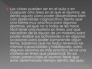  Las clases pueden ser en el aula o en
cualquier otra área en el que el alumno, se
sienta agusto para poder desarrollarse bien
con aprendizaje cognoscitivo; Siento que
una forma muy practica para algunos
alumnos, ya que no a todos se les hace
fácil tener una materia en línea, por que
necesitan de la ayuda de un maestro para
poder realizar sus actividades o en algunas
ocasiones para poder comprende algún
tema. Sabemos que no todos tenemos las
mismas capacidades y habilidades, para
algunos alumnos es más practico llevar una
materia en línea que presencial. En las
clases presenciales el alumno tiene que
estar determinado tiempo dentro del aula.
 