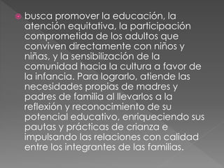  busca promover la educación, la
atención equitativa, la participación
comprometida de los adultos que
conviven directamente con niños y
niñas, y la sensibilización de la
comunidad hacia la cultura a favor de
la infancia. Para lograrlo, atiende las
necesidades propias de madres y
padres de familia al llevarlos a la
reflexión y reconocimiento de su
potencial educativo, enriqueciendo sus
pautas y prácticas de crianza e
impulsando las relaciones con calidad
entre los integrantes de las familias.
 