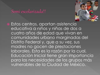  Estos centros, aportan asistencia
educativa a niños y niñas de dos a
cuatro años de edad que vivan en
comunidades urbano marginadas del
Distrito Federal y, que a su vez, sus
madres no gocen de prestaciones
laborales. Esta es la razón por la cual,
Educación Inicial tiene gran importancia
para las necesidades de los grupos más
vulnerables de la Ciudad de México.
 