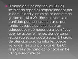  El modo de funcionar de los CEI, es
instalando espacios proporcionados por
la comunidad y, en estos, se conforman
grupos de 15 a 20 niños o, a veces, la
cantidad puede incrementarse; por
tanto, los espacios tienen que ser
adecuados y cómodos para los niños y
que haya, por lo menos, dos personas
responsables por cada grupo. El horario
de atención para los infantes puede
variar de tres a cinco horas en los CEI
regulares y de hasta ocho horas en los
CEI que sean mixtos
 