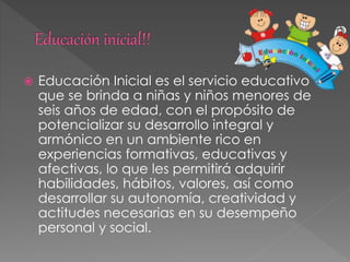  Educación Inicial es el servicio educativo
que se brinda a niñas y niños menores de
seis años de edad, con el propósito de
potencializar su desarrollo integral y
armónico en un ambiente rico en
experiencias formativas, educativas y
afectivas, lo que les permitirá adquirir
habilidades, hábitos, valores, así como
desarrollar su autonomía, creatividad y
actitudes necesarias en su desempeño
personal y social.
 