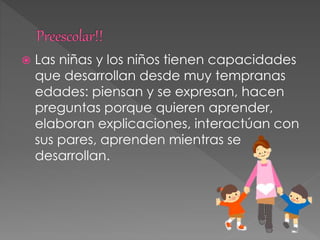  Las niñas y los niños tienen capacidades
que desarrollan desde muy tempranas
edades: piensan y se expresan, hacen
preguntas porque quieren aprender,
elaboran explicaciones, interactúan con
sus pares, aprenden mientras se
desarrollan.
 
