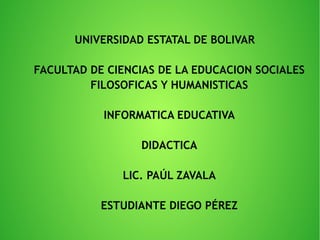 UNIVERSIDAD ESTATAL DE BOLIVAR
FACULTAD DE CIENCIAS DE LA EDUCACION SOCIALES
FILOSOFICAS Y HUMANISTICAS
INFORMATICA EDUCATIVA
DIDACTICA
LIC. PAÚL ZAVALA
ESTUDIANTE DIEGO PÉREZ
 