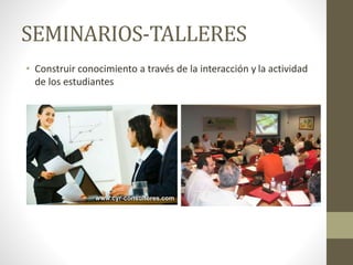 SEMINARIOS-TALLERES
• Construir conocimiento a través de la interacción y la actividad
de los estudiantes
 