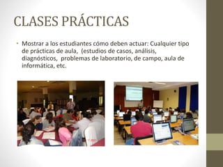 CLASES PRÁCTICAS
• Mostrar a los estudiantes cómo deben actuar: Cualquier tipo
de prácticas de aula, (estudios de casos, análisis,
diagnósticos, problemas de laboratorio, de campo, aula de
informática, etc.
 